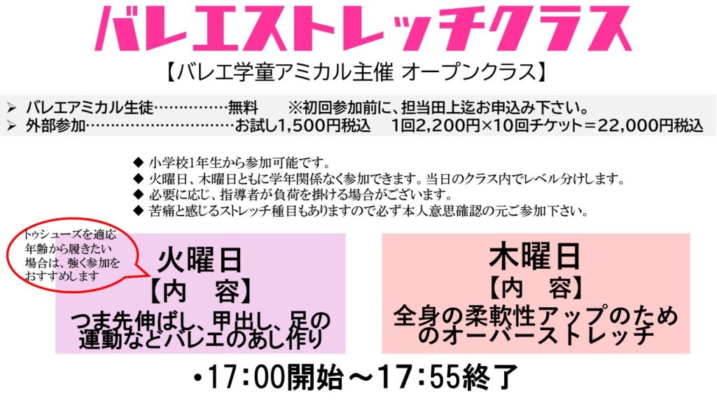 担当：バレエ学童アミカル児童指導員員長田上　　アシスタント代行 バレエアミカル代表 成舞香織

参加対象

小学校1年生以上で本人意思により年齢経験関係なく、体験終了後より正式参加可能.バレエの他、新体操、体操、スケート、チアなど他競技の競技レベルであればご参加も可能です.　

費用

バレエアミカル生徒無料
ビジター参加　チケット制　1回2200円×10回チケット　4か月有効　＝22000円税込
ビジター参加体験　1回1500円税込　　

お申込み

・バレエアミカル生徒は時間の15分前から入室可能
・ビジターでの体験ご参加の場合は、担当バレエ学童部員長、バレエ整体部院長の田上までご連絡受付をして下さい。体験時には、約30分程前に来て頂いて受付手続きがございます。
